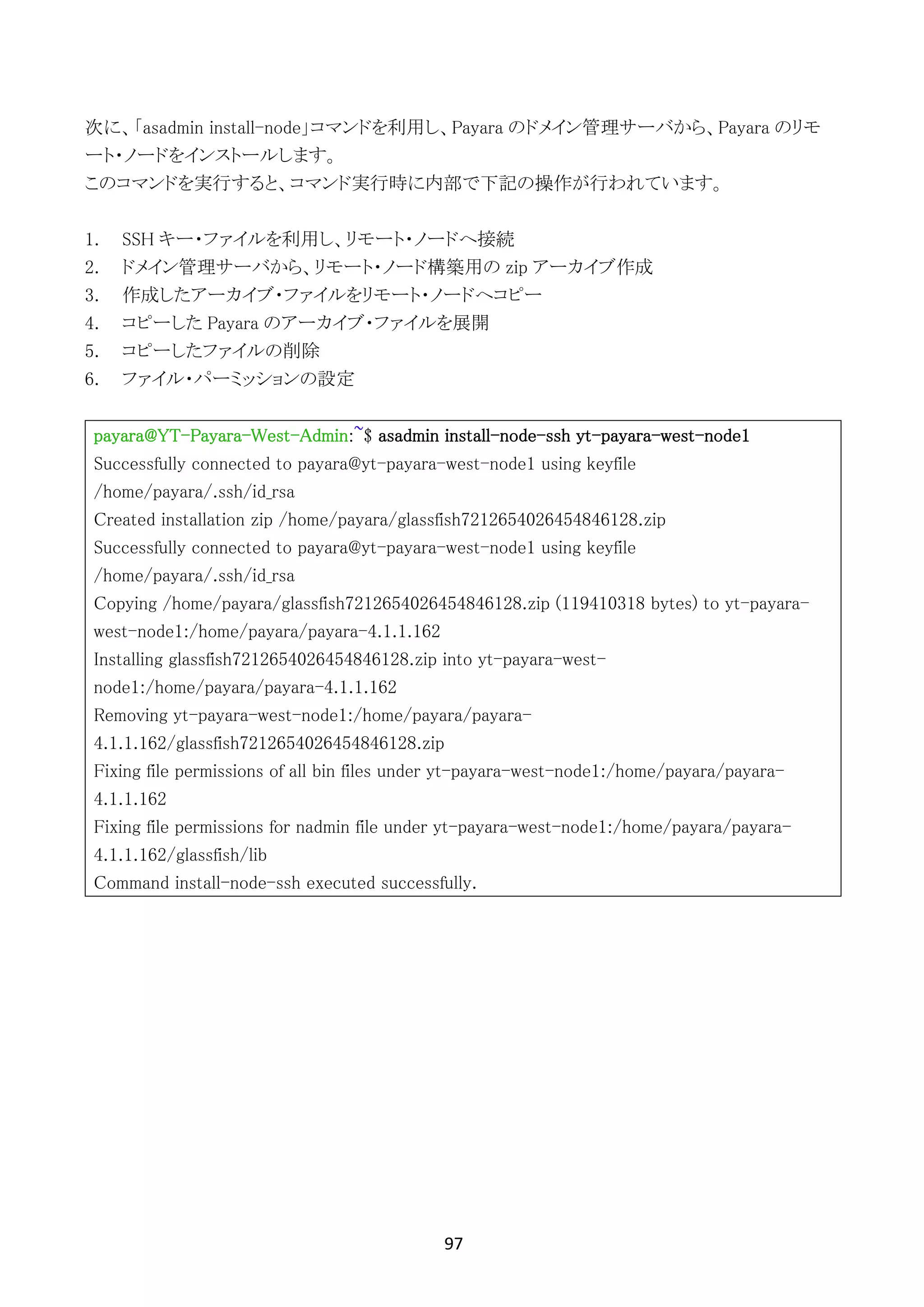 97	
	
次に、「asadmin install-node」コマンドを利用し、Payara のドメイン管理サーバから、Payara のリモ
ート・ノードをインストールします。
このコマンドを実行すると、コマンド実行時に内部で下記の操作が行われています。
1. SSH キー・ファイルを利用し、リモート・ノードへ接続
2. ドメイン管理サーバから、リモート・ノード構築用の zip アーカイブ作成
3. 作成したアーカイブ・ファイルをリモート・ノードへコピー
4. コピーした Payara のアーカイブ・ファイルを展開
5. コピーしたファイルの削除
6. ファイル・パーミッションの設定
payara@YT-Payara-West-Admin:~$ asadmin install-node-ssh yt-payara-west-node1
Successfully connected to payara@yt-payara-west-node1 using keyfile
/home/payara/.ssh/id_rsa
Created installation zip /home/payara/glassfish7212654026454846128.zip
Successfully connected to payara@yt-payara-west-node1 using keyfile
/home/payara/.ssh/id_rsa
Copying /home/payara/glassfish7212654026454846128.zip (119410318 bytes) to yt-payara-
west-node1:/home/payara/payara-4.1.1.162
Installing glassfish7212654026454846128.zip into yt-payara-west-
node1:/home/payara/payara-4.1.1.162
Removing yt-payara-west-node1:/home/payara/payara-
4.1.1.162/glassfish7212654026454846128.zip
Fixing file permissions of all bin files under yt-payara-west-node1:/home/payara/payara-
4.1.1.162
Fixing file permissions for nadmin file under yt-payara-west-node1:/home/payara/payara-
4.1.1.162/glassfish/lib
Command install-node-ssh executed successfully.
 