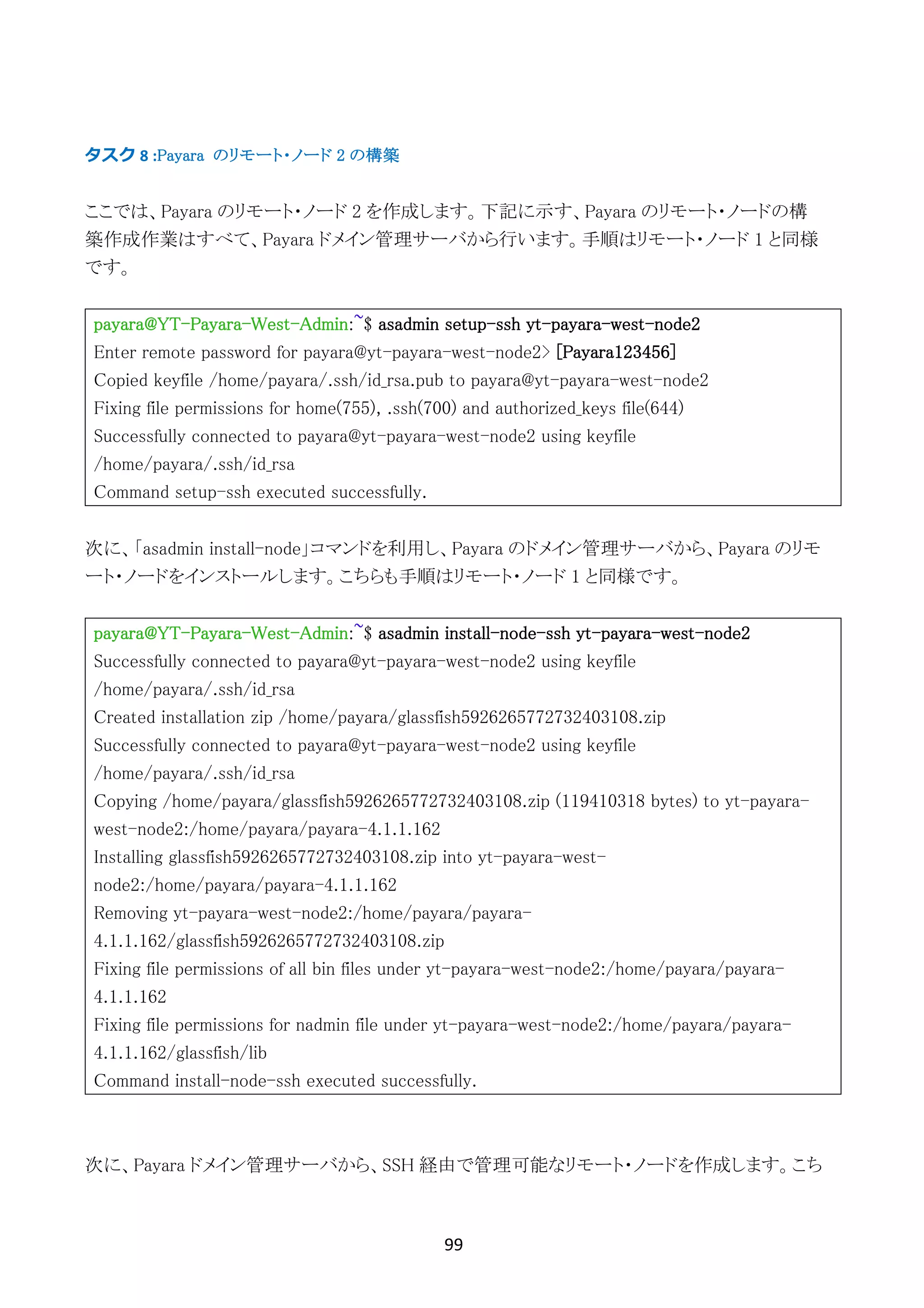 99	
	
タスク	8	:Payara のリモート・ノード 2 の構築
ここでは、Payara のリモート・ノード 2 を作成します。下記に示す、Payara のリモート・ノードの構
築作成作業はすべて、Payara ドメイン管理サーバから行います。手順はリモート・ノード 1 と同様
です。
payara@YT-Payara-West-Admin:~$ asadmin setup-ssh yt-payara-west-node2
Enter remote password for payara@yt-payara-west-node2> [Payara123456]
Copied keyfile /home/payara/.ssh/id_rsa.pub to payara@yt-payara-west-node2
Fixing file permissions for home(755), .ssh(700) and authorized_keys file(644)
Successfully connected to payara@yt-payara-west-node2 using keyfile
/home/payara/.ssh/id_rsa
Command setup-ssh executed successfully.
次に、「asadmin install-node」コマンドを利用し、Payara のドメイン管理サーバから、Payara のリモ
ート・ノードをインストールします。こちらも手順はリモート・ノード 1 と同様です。
payara@YT-Payara-West-Admin:~$ asadmin install-node-ssh yt-payara-west-node2
Successfully connected to payara@yt-payara-west-node2 using keyfile
/home/payara/.ssh/id_rsa
Created installation zip /home/payara/glassfish5926265772732403108.zip
Successfully connected to payara@yt-payara-west-node2 using keyfile
/home/payara/.ssh/id_rsa
Copying /home/payara/glassfish5926265772732403108.zip (119410318 bytes) to yt-payara-
west-node2:/home/payara/payara-4.1.1.162
Installing glassfish5926265772732403108.zip into yt-payara-west-
node2:/home/payara/payara-4.1.1.162
Removing yt-payara-west-node2:/home/payara/payara-
4.1.1.162/glassfish5926265772732403108.zip
Fixing file permissions of all bin files under yt-payara-west-node2:/home/payara/payara-
4.1.1.162
Fixing file permissions for nadmin file under yt-payara-west-node2:/home/payara/payara-
4.1.1.162/glassfish/lib
Command install-node-ssh executed successfully.
次に、Payara ドメイン管理サーバから、SSH 経由で管理可能なリモート・ノードを作成します。こち
 