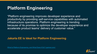 Platform Engineering
“Platform engineering improves developer experience and
productivity by providing self-service capabilities with automated
infrastructure operations. Platform engineering is trending
because of its promise to optimize the developer experience and
accelerate product teams’ delivery of customer value.”
What Is Platform Engineering, and What Does It Do? (gartner.com)
Jakarta EE is Ideal for Platform Engineering
 