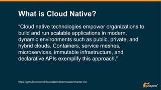 “Cloud native technologies empower organizations to
build and run scalable applications in modern,
dynamic environments such as public, private, and
hybrid clouds. Containers, service meshes,
microservices, immutable infrastructure, and
declarative APIs exemplify this approach.”
https://github.com/cncf/foundation/blob/master/charter.md
What is Cloud Native?
 