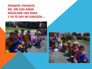PAYASITO. PAYASITO
RÍE ,RÍE CON AMOR
REGÁLAME UNA ROSA
Y YO TE DOY MI CORAZÓN….