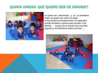 QUINTA UNIDAD: QUÉ QUIERO SER DE GRANDE?
yo quiero ser: astronauta…y yo un panadero
mejor yo quiero ser como mi papá…
si soy bailarina de ballet todos me aplauden
quizás bombero o policía para ayudar a los
demás……bueno por lo pronto soy muy feliz
jugando y divirtiéndome todos los días….