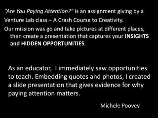 “Are You Paying Attention?” is an assignment giving by a
Venture Lab class – A Crash Course to Creativity.
Our mission was go and take pictures at different places,
  then create a presentation that captures your INSIGHTS
  and HIDDEN OPPORTUNITIES.



 As an educator, I immediately saw opportunities
 to teach. Embedding quotes and photos, I created
 a slide presentation that gives evidence for why
 paying attention matters.
                                     Michele Poovey
 
