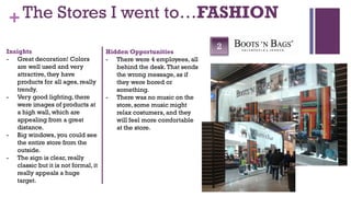+ The Stores I went to…FASHION
Insights
                                                                       2
                                      Hidden Opportunities
- Great decoration! Colors            - There were 4 employees, all
   are well used and very                behind the desk. That sends
   attractive, they have                 the wrong message, as if
   products for all ages, really         they were bored or
   trendy.                               something.
- Very good lighting, there           - There was no music on the
   were images of products at            store, some music might
   a high wall, which are                relax costumers, and they
   appealing from a great                will feel more comfortable
   distance.                             at the store.
- Big windows, you could see
   the entire store from the
   outside.
- The sign is clear, really
   classic but it is not formal, it
   really appeals a huge
   target.
 