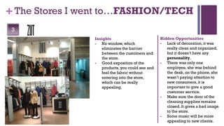 + The Stores I went to…FASHION/TECH
 3
                Insights                         Hidden Opportunities
                - No window, which               - Lack of decoration, it was
                   eliminates the barrier           really clean and organized,
                   between the customers and        but it doesn’t have any
                   the store.                       personality.
                - Good exposition of the         - There was only one
                   products, you could see and      employee, she was behind
                   feel the fabric without          the desk, on the phone, she
                   entering into the store,         wasn’t paying attention to
                   which can be really              new consumers, it is
                   appealing.                       important to give a good
                                                    customer service.
                                                 - Make sure the door of the
                                                    cleaning supplies remains
                                                    closed. It gives a bad image
                                                    to the store.
                                                 - Some music will be more
                                                    appealing to new clients.
 
