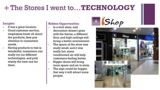 + The Stores I went to…TECHNOLOGY
Insights
                                                                  4
                               Hidden Opportunities
- It has a great location.     - Is a tech store, and
- Good customer service,          decoration doesn't goes
   employees know all about       with the theme, a different
   the products, they pay         floor and high ceilings will
   attention to consumers         bring a better environment.
   needs.                      - The space of the store was
- Having products to test is      really small, and it was
   wonderful, consumers can       really hot, some
   really try out different       conditioned air will help
   technologies, and pick         customers feeling better.
   wisely the best one for     - Bigger doors will bring
   them.                          more space and air to store.
                               - The sign could be bigger,
                                  that way it will attract more
                                  people.
 