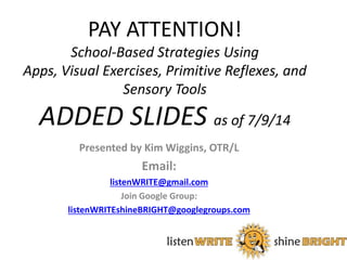 PAY ATTENTION! 
School-Based Strategies Using 
Apps, Visual Exercises, Primitive Reflexes, and 
Sensory Tools 
ADDED SLIDES as of 7/9/14 
Presented by Kim Wiggins, OTR/L 
Email: 
listenWRITE@gmail.com 
Join Google Group: 
listenWRITEshineBRIGHT@googlegroups.com 
1 
 