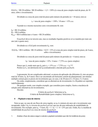 Bertolo                                        Payback                                                        3



ELG/IA = R$ 30 milhões / R$ 20 milhões = 1,5 = 150% (é a taxa de juros simples total do prazo, de 10
anos, sobre o investimento).

          Dividindo-se a taxa de juros total do prazo pelo número de períodos (n = 10 anos), tem-se:

                              iA = taxa de juros simples = 150% / 10 anos = 15% a.a.

          Fazendo-se o mesmo raciocínio com o investimento B, vem:

IB = R$ 18 milhões
RJ = R$ 6 milhões
Rtotal = R$ 6 milhões/ano x 4 anos = R$ 24 milhões

       O payback dá-se no terceiro ano, mas os resultados líquidos positivos só se mantêm por mais um
ano (até o quarto ano).

          Dividindo-se o ELG pelo investimento IB, vem:

ELG/IB = R$ 6 milhões / R$ 18 milhões = 0,33 = 33% (é a taxa de juros simples total do prazo, de 4 anos,
                                       sobre o investimento).

          Dividindo-se a taxa de juros total do prazo pelo número de períodos (n = 4 anos), tem-se:

                      IB = taxa de juros simples = 33% / 4 anos = 7,75% a.a. (juros simples)

          Parece que IA rende mais que IB, pois iA = 15% a.a. > 7,75% a.a. = iB !!!!
          Prefere-se IA em detrimento de IB (contradizendo a decisão pelo payback).


        Logicamente, há um complicador adicional: os prazos de aplicação são diferentes (IA tem um prazo
total de 10 anos, IB, de 4 anos). Deve ser encontrado um horizonte comum de planejamento, um mínimo
múltiplo comum para os prazos de investimento que, no caso, é de 20 anos (2 x 10 anos; 5 x 4 anos).
        Ou então, simplesmente, considerar que as alternativas de investimento A e B podem ser repetidas
indefinidamente.
        De qualquer modo, esse simples exemplo, que considera juros simples, ilustra a mecânica de
seleção entre alternativas de investimentos.
        Decisão:
                                     Critério de payback: Seleciona-se IB.
                          Critério de Rentabilidade (juros simples): Seleciona-se IA.

     4    - Payback e taxa de retorno

    Note-se que, no caso de um fluxo de caixa regular, se nP é o número de anos até o investimento seja
recuperado, então 1/np é o inverso do payback period, que nos dá uma indicação da rentabilidade do
investimento. Por exemplo, para np = 4 anos, RP = 1 / nP = 1 / 4 = 25% por ano. Então, RP é a medida de
rentabilidade do payback ou a taxa de retorno do payback.
                                                    EXERCÍCIOS

1.        Analise o fluxo de caixa a seguir e calcule o payback (considere que não há incidência de juros).
 