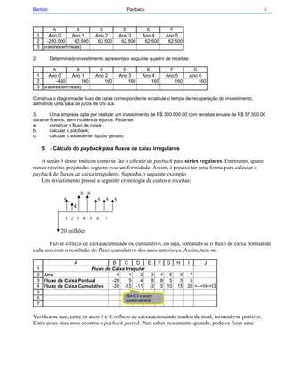 Bertolo                                             Payback                                              4



            A         B              C             D         E         F
     1    Ano 0     Ano 1          Ano 2         Ano 3     Ano 4     Ano 5
     2   -250.000    62.500         62.500        62.500    62.500    62.500
     3 (valores em reais)

2.           Determinado investimento apresenta o seguinte quadro de receitas:

            A         B              C             D         E         F        G
     1   Ano 0      Ano 1          Ano 2         Ano 3     Ano 4     Ano 5     Ano 6
     2       -480        160           160           160       160       160       160
     3 (valores em reais)

Construa o diagrama de fluxo de caixa correspondente e calcule o tempo de recuperação do investimento,
admitindo uma taxa de juros de 0% a.a.

3.      Uma empresa opta por realizar um investimento de R$ 300.000,00 com receitas anuais de R$ 57.500,00
durante 6 anos, sem incidência e juros. Pede-se:
a.      construir o fluxo de caixa;
b.      calcular o payback;
c.      calcular o excedente líquido gerado.

         5   - Cálculo do payback para fluxos de caixa irregulares

   A seção 3 deste indicou como se faz o cálculo de payback para séries regulares. Entretanto, quase
nunca receitas projetadas seguem essa uniformidade. Assim, é preciso ter uma forma para calcular o
payback de fluxos de caixa irregulares. Suponha o seguinte exemplo
   Um investimento possui a seguinte cronologia de custos e receitas:

                            8 8
                   5               5   5     5
                        4

                    1 2 3 4    5   6   7

                  20 milhões

       Faz-se o fluxo de caixa acumulado ou cumulativo, ou seja, somando-se o fluxo de caixa pontual de
cada ano com o resultado do fluxo cumulativo dos anos anteriores. Assim, tem-se:

                        A             B    C     D    E   F G H                I      J
     1                       Fluxo de Caixa Irregular
     2   Ano                            0     1    2    3 4 5  6                7
     3   Fluxo de Caixa Pontual       -20     5    4    8 8 5  5                5
     4   Fluxo de Caixa Cumulativo    -20 -15 -11 -3 5 10 15                   20 <--=H4+I3
     5
                                                   =B4+C3 e assim
     6
                                                   sucessivamente
     7

Verifica-se que, entre os anos 3 e 4, o fluxo de caixa acumulado mudou de sinal, tornando-se positivo.
Entre esses dois anos ocorreu o payback period. Para saber exatamente quando, pode-se fazer uma
 