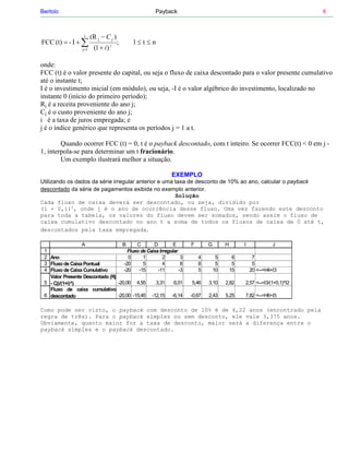 Bertolo                                             Payback                                                            6



                   t    (R j − C j )
FCC (t) = - I + ∑                      ;   1≤ t ≤ n
                  j=1    (1 + i ) j

onde:
FCC (t) é o valor presente do capital, ou seja o fluxo de caixa descontado para o valor presente cumulativo
até o instante t;
I é o investimento inicial (em módulo), ou seja, -I é o valor algébrico do investimento, localizado no
instante 0 (início do primeiro período);
Rj é a receita proveniente do ano j;
Cj é o custo proveniente do ano j;
i é a taxa de juros empregada; e
j é o índice genérico que representa os períodos j = 1 a t.

        Quando ocorrer FCC (t) = 0, t é o payback descontado, com t inteiro. Se ocorrer FCC(t) < 0 em j -
1, interpola-se para determinar um t fracionário.
        Um exemplo ilustrará melhor a situação.

                                                           EXEMPLO
Utilizando os dados da série irregular anterior e uma taxa de desconto de 10% ao ano, calcular o payback
descontado da série de pagamentos exibida no exemplo anterior.
                                                      Solução
Cada fluxo de caixa deverá ser descontado, ou seja, dividido por
(1 + 0,1)j, onde j é o ano de ocorrência desse fluxo. Uma vez fazendo este desconto
para toda a tabela, os valores do fluxo devem ser somados, sendo assim o fluxo de
caixa cumulativo descontado no ano t a soma de todos os fluxos de caixa de 0 até t,
descontados pela taxa empregada.

                 A                 B      C       D         E       F       G        H        I             J
 1                                    Fluxo de Caixa Irregular
 2 Ano                                0      1         2        3       4        5        6        7
 3 Fluxo de Caixa Pontual           -20      5         4        8       8        5        5        5
 4 Fluxo de Caixa Cumulativo        -20    -15      -11        -3       5       10       15       20 <--=H4+I3
   Valor Presente Descontado (Rj
 5 - Cj)/(1+i)^j                 -20,00 4,55       3,31     6,01    5,46    3,10     2,82     2,57 <--=I3/(1+0,1)^I2
   Fluxo de caixa cumulativo
 6 descontado                    -20,00 -15,45 -12,15 -6,14         -0,67   2,43     5,25     7,82 <--=H6+I5

Como pode ser visto, o payback com desconto de 10% é de 4,22 anos (encontrado pela
regra de três). Para o payback simples ou sem desconto, ele vale 3,375 anos.
Obviamente, quanto maior for a taxa de desconto, maior será a diferença entre o
payback simples e o payback descontado.
 