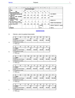 Bertolo                                                       Payback                                                                                 7



                   A                B       C        D        E        F           G          H           I                          J
 1                                      Fluxo de Caixa Irregular
 2 Taxa                              10%
 3                Ano               0       1        2        3        4           5          6           7
 4 Fluxo de Caixa Pontual             -20      5         4       8         8             5        5           5
   Valor Presente Descontado (Rj                                                                                  <--=I4/(1+$B$2)^I3
 5 - Cj)/(1+i)^j                    -20,00    4,55    3,31     6,01     5,46           3,10   2,82        2,57
   Fluxo de caixa cumulativo                                                                                      <--=H6+I5
 6 descontado                       -20,00 -15,45    -12,15    -6,14   -0,67           2,43   5,25        7,82
 7 Cálculo do Payback
   Mudança            de    sinal                                                                                 <--=SE(I6>0;1;0)
 8 (0 = não mudou e 1= mudou)           0       0        0        0        0             1        1           1
   Se houver mudança de sinal,                                                                                    <--=SE(I8=1;H3+(0-H6)/(I6-H6);0)
 9 fazer a regra de três             0,00     0,00    0,00     0,00     0,00         4,22     4,14        3,95
                                                                               O payback                          <--=SE(I9=0;"";SE(H9=0;"O payback
                                                                               é        =
 10 Payback                                                                    4,21714                            é = "&I9;""))


                                                                       EXERCÍCIOS

6.        Calcule o valor do payback descontado:

                           A                   B                C                 D                   E
             1 Ano                                  0               1                 2                    3
             2 Fluxo de Caixa                -150.000          80.000            80.000               80.000
a.           3 (valores em reais)
          i = 10% a.a.

                         A                     B                C                 D                   E
             1 Ano                                  0               1                 2                    3
             2 Fluxo de Caixa                -150.000          80.000            80.000               80.000
b.           3 (valores em reais)
          i = 15% a.a.

                          A                    B                C                 D                   E                    F
              1 Ano                                 0               1                 2                    3                 4
              2 Fluxo de Caixa               -200.000          20.000            40.000               80.000           160.000
c.            3 (valores em reais)
          i = 10% a.a.

                          A                    B                C                 D                   E                    F
              1 Ano                                 0               1                 2                    3                  4
              2 Fluxo de Caixa               -200.000         160.000            80.000               40.000             20.000
d.            3 (valores em reais)
          i = 10% a.a.

                         A                     B                C                 D                   E                    F
             1 Ano                                  0               1                 2                    3                 4
             2 Fluxo de Caixa                -200.000          20.000            40.000               80.000           160.000
e.           3 (valores em reais)
          i = 15% a.a.

                         A                     B                C                 D                   E                    F
             1 Ano                                  0               1                 2                    3                  4
             2 Fluxo de Caixa                -200.000         160.000            80.000               40.000             20.000
f.           3 (valores em reais)
          i = 15% a.a.
 