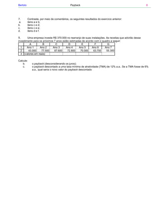 Bertolo                                        Payback                                                    8




7.        Contraste, por meio de comentários, os seguintes resultados do exercício anterior:
 a.       itens a e b;
b.        itens c e d;
c.        itens c e e;
d.        itens d e f.

8.      Uma empresa investe R$ 370.000 no rearranjo de suas instalações. As receitas que advirão desse
investimento para os próximos 7 anos estão estimadas de acordo com o quadro a seguir:
          A          B         C          D         E          F          G
  1     Ano 1     Ano 2      Ano 3      Ano 4     Ano 5      Ano 6     Ano 7
  2      43.000    77.500     87.600     72.800    70.000     63.700     55.300
  3 (valores em reais)

Calcule:
    b.        o payback (desconsiderando os juros);
    c.        o payback descontado a uma taxa mínima de atratividade (TMA) de 12% a.a.. Se a TMA fosse de 6%
              a.a., qual seria o novo valor do payback descontado
 