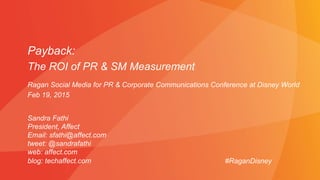 Payback:
The ROI of PR & SM Measurement
Sandra Fathi
President, Affect
Email: sfathi@affect.com
tweet: @sandrafathi
web: affect.com
blog: techaffect.com #RaganDisney
Ragan Social Media for PR & Corporate Communications Conference at Disney World
Feb 19, 2015
 