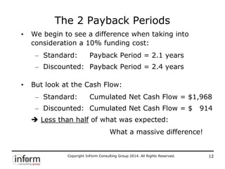 Copyright InForm Consulting Group 2014. All Rights Reserved. 12
The 2 Payback Periods
• We begin to see a difference when taking into
consideration a 10% funding cost:
– Standard: Payback Period = 2.1 years
– Discounted: Payback Period = 2.4 years
• But look at the Cash Flow:
– Standard: Cumulated Net Cash Flow = $1,968
– Discounted: Cumulated Net Cash Flow = $ 914
 Less than half of what was expected:
What a massive difference!
 