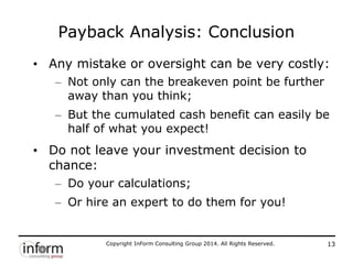 Copyright InForm Consulting Group 2014. All Rights Reserved. 13
Payback Analysis: Conclusion
• Any mistake or oversight can be very costly:
– Not only can the breakeven point be further
away than you think;
– But the cumulated cash benefit can easily be
half of what you expect!
• Do not leave your investment decision to
chance:
– Do your calculations;
– Or hire an expert to do them for you!
 