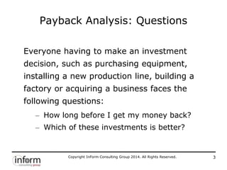 Copyright InForm Consulting Group 2014. All Rights Reserved. 3
Payback Analysis: Questions
Everyone having to make an investment
decision, such as purchasing equipment,
installing a new production line, building a
factory or acquiring a business faces the
following questions:
– How long before I get my money back?
– Which of these investments is better?
 