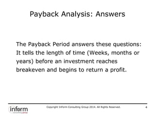 Copyright InForm Consulting Group 2014. All Rights Reserved. 4
Payback Analysis: Answers
The Payback Period answers these questions:
It tells the length of time (Weeks, months or
years) before an investment reaches
breakeven and begins to return a profit.
 