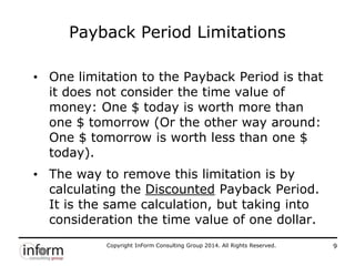 Copyright InForm Consulting Group 2014. All Rights Reserved. 9
Payback Period Limitations
• One limitation to the Payback Period is that
it does not consider the time value of
money: One $ today is worth more than
one $ tomorrow (Or the other way around:
One $ tomorrow is worth less than one $
today).
• The way to remove this limitation is by
calculating the Discounted Payback Period.
It is the same calculation, but taking into
consideration the time value of one dollar.
 