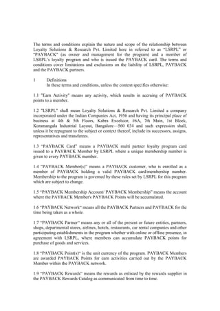 The terms and conditions explain the nature and scope of the relationship between
Loyalty Solutions & Research Pvt. Limited here in referred to as ―LSRPL‖ or
"PAYBACK" (as owner and management for the program) and a member of
LSRPL‘s loyalty program and who is issued the PAYBACK card. The terms and
conditions cover limitations and exclusions on the liability of LSRPL, PAYBACK
and the PAYBACK partners.

1      Definitions
       In these terms and conditions, unless the context specifies otherwise:

1.1 "Earn Activity" means any activity, which results in accruing of PAYBACK
points to a member.

1.2 "LSRPL" shall mean Loyalty Solutions & Research Pvt. Limited a company
incorporated under the Indian Companies Act, 1956 and having its principal place of
business at 4th & 5th Floors, Kabra Excelsior, #6A, 7th Main, 1st Block,
Koramangala Industrial Layout, Bangalore—560 034 and such expression shall,
unless it be repugnant to the subject or context thereof, include its successors, assigns,
representatives and transferees.

1.3 ―PAYBACK Card‖ means a PAYBACK multi partner loyalty program card
issued to a PAYBACK Member by LSRPL where a unique membership number is
given to every PAYBACK member.

1.4 ―PAYBACK Member(s)‖ means a PAYBACK customer, who is enrolled as a
member of PAYBACK holding a valid PAYBACK card/membership number.
Membership to the program is governed by these rules set by LSRPL for this program
which are subject to change.

1.5 ―PAYBACK Membership Account/ PAYBACK Membership‖ means the account
where the PAYBACK Member's PAYBACK Points will be accumulated.

1.6 ―PAYBACK Network― means all the PAYBACK Partners and PAYBACK for the
time being taken as a whole.

1.7 ―PAYBACK Partner― means any or all of the present or future entities, partners,
shops, departmental stores, airlines, hotels, restaurants, car rental companies and other
participating establishments in the program whether with online or offline presence, in
agreement with LSRPL, where members can accumulate PAYBACK points for
purchase of goods and services.

1.8 ―PAYBACK Point(s)― is the unit currency of the program. PAYBACK Members
are awarded PAYBACK Points for earn activities carried out by the PAYBACK
Member within the PAYBACK network.

1.9 ―PAYBACK Rewards― means the rewards as enlisted by the rewards supplier in
the PAYBACK Rewards Catalog as communicated from time to time.
 