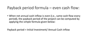 Payback period formula – even cash flow:
• When net annual cash inflow is even (i.e., same cash flow every
period), the payback period of the project can be computed by
applying the simple formula given below:
Payback period = Initial Investment/ Annual Cash inflow
 