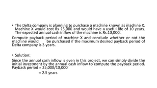• The Delta company is planning to purchase a machine known as machine X.
Machine X would cost Rs 25,000 and would have a useful life of 10 years.
The expected annual cash inflow of the machine is Rs.10,000.
Compute payback period of machine X and conclude whether or not the
machine would be purchased if the maximum desired payback period of
Delta company is 3 years.
• Solution:
Since the annual cash inflow is even in this project, we can simply divide the
initial investment by the annual cash inflow to compute the payback period.
Payback period = 25,000/10,000
= 2.5 years
 