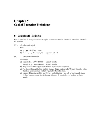 Chapter 9
Capital Budgeting Techniques
Solutions to Problems
Note to instructor: In most problems involving the internal rate of return calculation, a financial calculator
has been used.
P9-1. LG 2: Payback Period
Basic
(a) $42,000 ÷ $7,000 = 6 years
(b) The company should accept the project, since 6 < 8.
P9-2. LG 2: Payback Comparisons
Intermediate
(a) Machine 1: $14,000 ÷ $3,000 = 4 years, 8 months
Machine 2: $21,000 ÷ $4,000 = 5 years, 3 months
(b) Only Machine 1 has a payback faster than 5 years and is acceptable.
(c) The firm will accept the first machine because the payback period of 4 years, 8 months is less
than the 5-year maximum payback required by Nova Products.
(d) Machine 2 has returns which last 20 years while Machine 1 has only seven years of returns.
Payback cannot consider this difference; it ignores all cash inflows beyond the payback
period.
 
