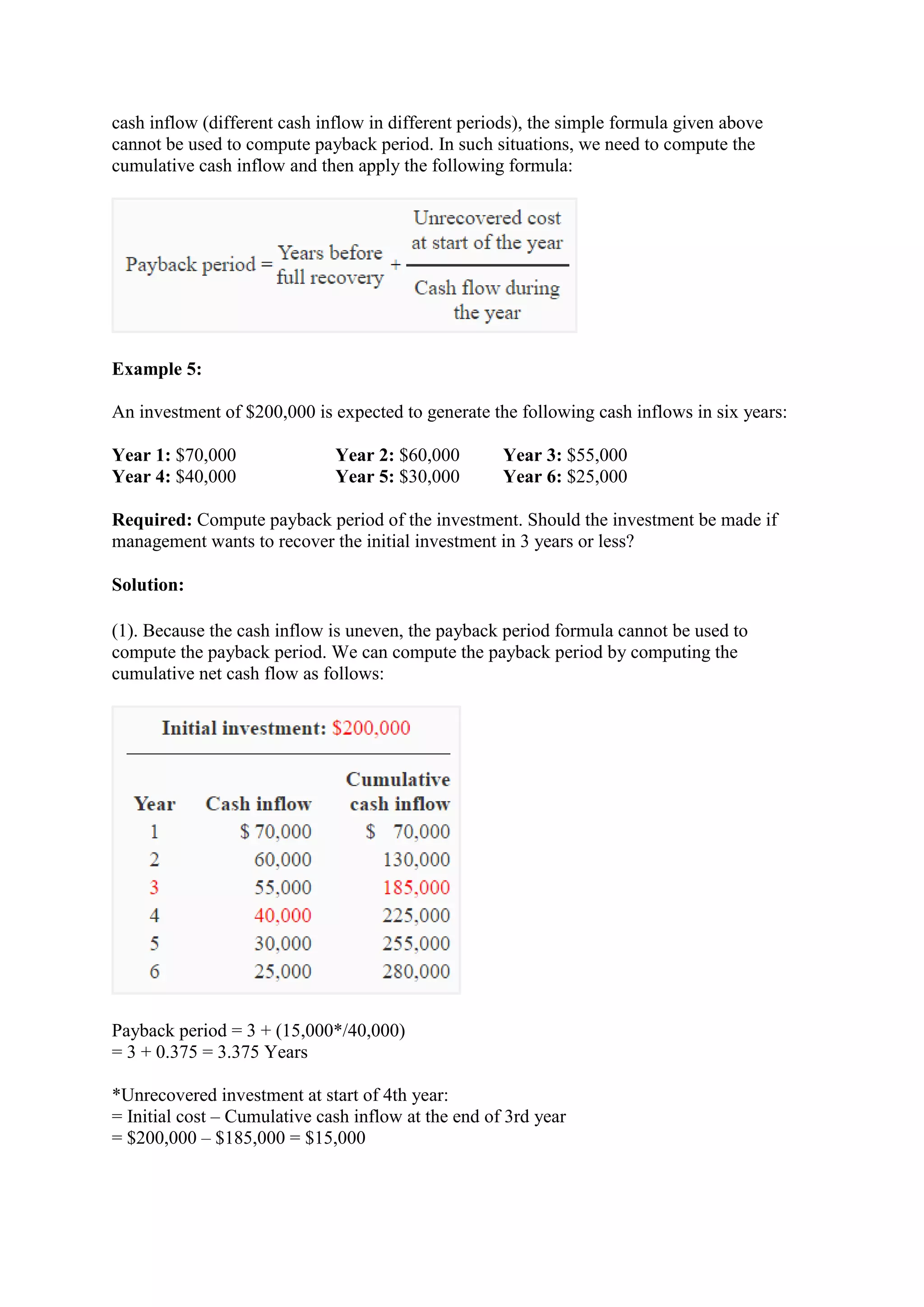 cash inflow (different cash inflow in different periods), the simple formula given above
cannot be used to compute payback period. In such situations, we need to compute the
cumulative cash inflow and then apply the following formula:
Example 5:
An investment of $200,000 is expected to generate the following cash inflows in six years:
Year 1: $70,000 Year 2: $60,000 Year 3: $55,000
Year 4: $40,000 Year 5: $30,000 Year 6: $25,000
Required: Compute payback period of the investment. Should the investment be made if
management wants to recover the initial investment in 3 years or less?
Solution:
(1). Because the cash inflow is uneven, the payback period formula cannot be used to
compute the payback period. We can compute the payback period by computing the
cumulative net cash flow as follows:
Payback period = 3 + (15,000*/40,000)
= 3 + 0.375 = 3.375 Years
*Unrecovered investment at start of 4th year:
= Initial cost – Cumulative cash inflow at the end of 3rd year
= $200,000 – $185,000 = $15,000
 