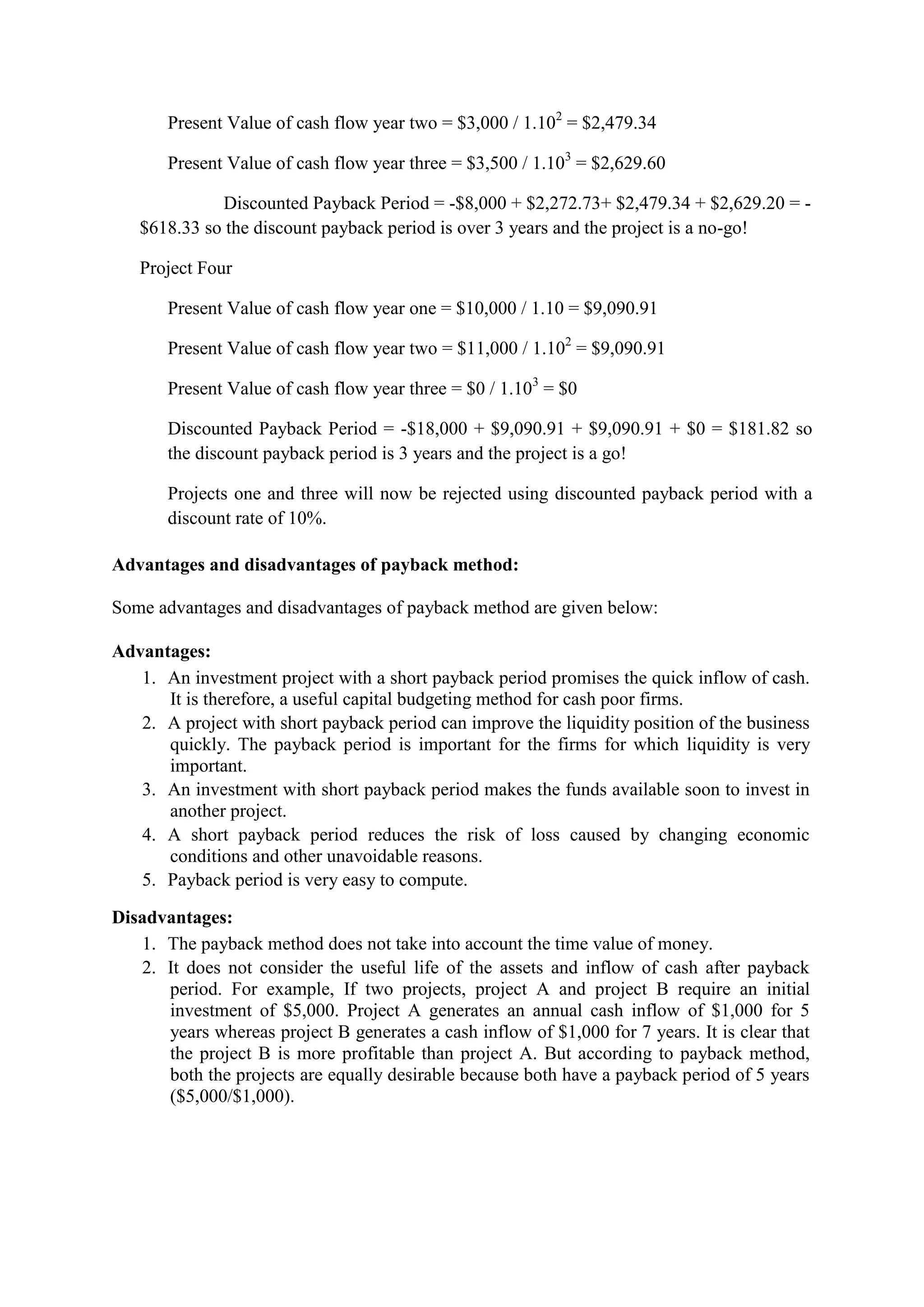 Present Value of cash flow year two = $3,000 / 1.102
= $2,479.34
Present Value of cash flow year three = $3,500 / 1.103
= $2,629.60
Discounted Payback Period = -$8,000 + $2,272.73+ $2,479.34 + $2,629.20 = -
$618.33 so the discount payback period is over 3 years and the project is a no-go!
Project Four
Present Value of cash flow year one = $10,000 / 1.10 = $9,090.91
Present Value of cash flow year two = $11,000 / 1.102
= $9,090.91
Present Value of cash flow year three = $0 / 1.103
= $0
Discounted Payback Period = -$18,000 + $9,090.91 + $9,090.91 + $0 = $181.82 so
the discount payback period is 3 years and the project is a go!
Projects one and three will now be rejected using discounted payback period with a
discount rate of 10%.
Advantages and disadvantages of payback method:
Some advantages and disadvantages of payback method are given below:
Advantages:
1. An investment project with a short payback period promises the quick inflow of cash.
It is therefore, a useful capital budgeting method for cash poor firms.
2. A project with short payback period can improve the liquidity position of the business
quickly. The payback period is important for the firms for which liquidity is very
important.
3. An investment with short payback period makes the funds available soon to invest in
another project.
4. A short payback period reduces the risk of loss caused by changing economic
conditions and other unavoidable reasons.
5. Payback period is very easy to compute.
Disadvantages:
1. The payback method does not take into account the time value of money.
2. It does not consider the useful life of the assets and inflow of cash after payback
period. For example, If two projects, project A and project B require an initial
investment of $5,000. Project A generates an annual cash inflow of $1,000 for 5
years whereas project B generates a cash inflow of $1,000 for 7 years. It is clear that
the project B is more profitable than project A. But according to payback method,
both the projects are equally desirable because both have a payback period of 5 years
($5,000/$1,000).
 