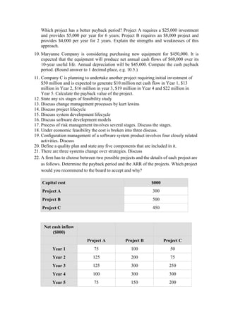 Which project has a better payback period? Project A requires a $25,000 investment
and provides $5,000 per year for 6 years; Project B requires an $8,000 project and
provides $4,000 per year for 2 years. Explain the strengths and weaknesses of this
approach.
10. Maryanne Company is considering purchasing new equipment for $450,000. It is
expected that the equipment will produce net annual cash flows of $60,000 over its
10-year useful life. Annual depreciation will be $45,000. Compute the cash payback
period. (Round answer to 1 decimal place, e.g. 10.5.)
11. Company C is planning to undertake another project requiring initial investment of
$50 million and is expected to generate $10 million net cash flow in Year 1, $13
million in Year 2, $16 million in year 3, $19 million in Year 4 and $22 million in
Year 5. Calculate the payback value of the project.
12. State any six stages of feasibility study
13. Discuss change management processes by kurt lewins
14. Discuss project lifecycle
15. Discuss system development lifecycle
16. Discuss software development models
17. Process of risk management involves several stages. Discuss the stages.
18. Under economic feasibility the cost is broken into three discuss.
19. Conﬁguration management of a software system product involves four closely related
activities. Discuss
20. Define a quality plan and state any five components that are included in it.
21. There are three systems change over strategies. Discuss
22. A firm has to choose between two possible projects and the details of each project are
as follows. Determine the payback period and the ARR of the projects. Which project
would you recommend to the board to accept and why?
Capital cost $000
Project A 300
Project B 500
Project C 450
Net cash inflow
($000)
Project A Project B Project C
Year 1 75 100 50
Year 2 125 200 75
Year 3 125 300 250
Year 4 100 300 300
Year 5 75 150 200
 