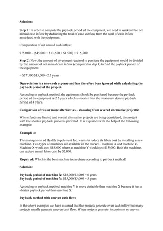 Solution:
Step 1: In order to compute the payback period of the equipment, we need to workout the net
annual cash inflow by deducting the total of cash outflow from the total of cash inflow
associated with the equipment.
Computation of net annual cash inflow:
$75,000 – ($45,000 + $13,500 + $1,500) = $15,000
Step 2: Now, the amount of investment required to purchase the equipment would be divided
by the amount of net annual cash inflow (computed in step 1) to find the payback period of
the equipment.
= $37,500/$15,000 =2.5 years
Depreciation is a non-cash expense and has therefore been ignored while calculating the
payback period of the project.
According to payback method, the equipment should be purchased because the payback
period of the equipment is 2.5 years which is shorter than the maximum desired payback
period of 4 years.
Comparison of two or more alternatives – choosing from several alternative projects:
Where funds are limited and several alternative projects are being considered, the project
with the shortest payback period is preferred. It is explained with the help of the following
example:
Example 4:
The management of Health Supplement Inc. wants to reduce its labor cost by installing a new
machine. Two types of machines are available in the market – machine X and machine Y.
Machine X would cost $18,000 where as machine Y would cost $15,000. Both the machines
can reduce annual labor cost by $3,000.
Required: Which is the best machine to purchase according to payback method?
Solution:
Payback period of machine X: $18,000/$3,000 = 6 years
Payback period of machine Y: $15,000/$3,000 = 5 years
According to payback method, machine Y is more desirable than machine X because it has a
shorter payback period than machine X.
Payback method with uneven cash flow:
In the above examples we have assumed that the projects generate even cash inflow but many
projects usually generate uneven cash flow. When projects generate inconsistent or uneven
 