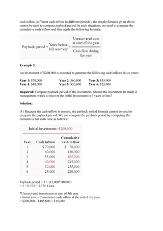 cash inflow (different cash inflow in different periods), the simple formula given above
cannot be used to compute payback period. In such situations, we need to compute the
cumulative cash inflow and then apply the following formula:
Example 5:
An investment of $200,000 is expected to generate the following cash inflows in six years:
Year 1: $70,000 Year 2: $60,000 Year 3: $55,000
Year 4: $40,000 Year 5: $30,000 Year 6: $25,000
Required: Compute payback period of the investment. Should the investment be made if
management wants to recover the initial investment in 3 years or less?
Solution:
(1). Because the cash inflow is uneven, the payback period formula cannot be used to
compute the payback period. We can compute the payback period by computing the
cumulative net cash flow as follows:
Payback period = 3 + (15,000*/40,000)
= 3 + 0.375 = 3.375 Years
*Unrecovered investment at start of 4th year:
= Initial cost – Cumulative cash inflow at the end of 3rd year
= $200,000 – $185,000 = $15,000
 