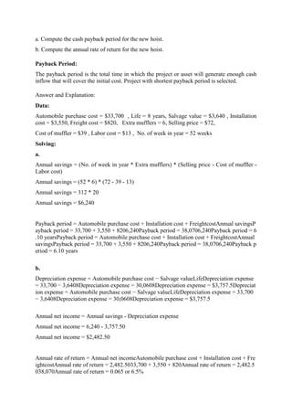 a. Compute the cash payback period for the new hoist.
b. Compute the annual rate of return for the new hoist.
Payback Period:
The payback period is the total time in which the project or asset will generate enough cash
inflow that will cover the initial cost. Project with shortest payback period is selected.
Answer and Explanation:
Data:
Automobile purchase cost = $33,700 , Life = 8 years, Salvage value = $3,640 , Installation
cost = $3,550, Freight cost = $820, Extra mufflers = 6, Selling price = $72,
Cost of muffler = $39 , Labor cost = $13 , No. of week in year = 52 weeks
Solving:
a.
Annual savings = (No. of week in year * Extra mufflers) * (Selling price - Cost of muffler -
Labor cost)
Annual savings = (52 * 6) * (72 - 39 - 13)
Annual savings = 312 * 20
Annual savings = $6,240
Payback period = Automobile purchase cost + Installation cost + FreightcostAnnual savingsP
ayback period = 33,700 + 3,550 + 8206,240Payback period = 38,0706,240Payback period = 6
.10 yearsPayback period = Automobile purchase cost + Installation cost + FreightcostAnnual
savingsPayback period = 33,700 + 3,550 + 8206,240Payback period = 38,0706,240Payback p
eriod = 6.10 years
b.
Depreciation expense = Automobile purchase cost − Salvage valueLifeDepreciation expense
= 33,700 − 3,6408Depreciation expense = 30,0608Depreciation expense = $3,757.5Depreciat
ion expense = Automobile purchase cost − Salvage valueLifeDepreciation expense = 33,700
− 3,6408Depreciation expense = 30,0608Depreciation expense = $3,757.5
Annual net income = Annual savings - Depreciation expense
Annual net income = 6,240 - 3,757.50
Annual net income = $2,482.50
Annual rate of return = Annual net incomeAutomobile purchase cost + Installation cost + Fre
ightcostAnnual rate of return = 2,482.5033,700 + 3,550 + 820Annual rate of return = 2,482.5
038,070Annual rate of return = 0.065 or 6.5%
 