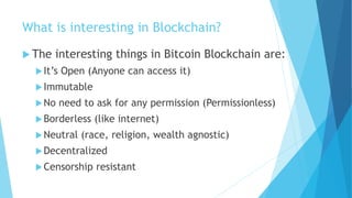 What is interesting in Blockchain?
 The interesting things in Bitcoin Blockchain are:
It’s Open (Anyone can access it)
Immutable
No need to ask for any permission (Permissionless)
Borderless (like internet)
Neutral (race, religion, wealth agnostic)
Decentralized
Censorship resistant
 
