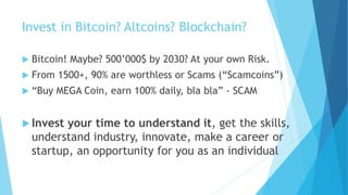 Invest in Bitcoin? Altcoins? Blockchain?
 Bitcoin! Maybe? 500’000$ by 2030? At your own Risk.
 From 1500+, 90% are worthless or Scams (“Scamcoins”)
 “Buy MEGA Coin, earn 100% daily, bla bla” - SCAM
 Invest your time to understand it, get the skills,
understand industry, innovate, make a career or
startup, an opportunity for you as an individual
 