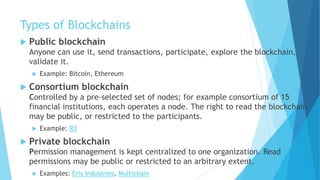 Types of Blockchains
 Public blockchain
Anyone can use it, send transactions, participate, explore the blockchain,
validate it.
 Example: Bitcoin, Ethereum
 Consortium blockchain
Controlled by a pre-selected set of nodes; for example consortium of 15
financial institutions, each operates a node. The right to read the blockchain
may be public, or restricted to the participants.
 Example: R3
 Private blockchain
Permission management is kept centralized to one organization. Read
permissions may be public or restricted to an arbitrary extent.
 Examples: Eris Industries, Multichain
 