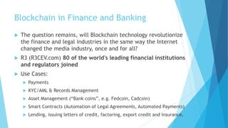 Blockchain in Finance and Banking
 The question remains, will Blockchain technology revolutionize
the finance and legal industries in the same way the Internet
changed the media industry, once and for all?
 R3 (R3CEV.com) 80 of the world's leading financial institutions
and regulators joined
 Use Cases:
 Payments
 KYC/AML & Records Management
 Asset Management (“Bank coins”, e.g. Fedcoin, Cadcoin)
 Smart Contracts (Automation of Legal Agreements, Automated Payments)
 Lending, issuing letters of credit, factoring, export credit and insurance.
 