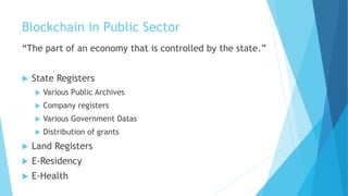 Blockchain in Public Sector
“The part of an economy that is controlled by the state.”
 State Registers
 Various Public Archives
 Company registers
 Various Government Datas
 Distribution of grants
 Land Registers
 E-Residency
 E-Health
 