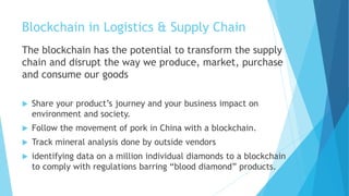 Blockchain in Logistics & Supply Chain
The blockchain has the potential to transform the supply
chain and disrupt the way we produce, market, purchase
and consume our goods
 Share your product’s journey and your business impact on
environment and society.
 Follow the movement of pork in China with a blockchain.
 Track mineral analysis done by outside vendors
 identifying data on a million individual diamonds to a blockchain
to comply with regulations barring “blood diamond” products.
 