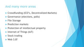 And many more areas
 Crowdfunding (ICO’s, Decentralized Markets)
 Governance (elections, polls)
 File Storage
 Prediction markets
 Protection of intellectual property
 Internet of Things (IoT)
 Stock trading
 Web 3.0?
 