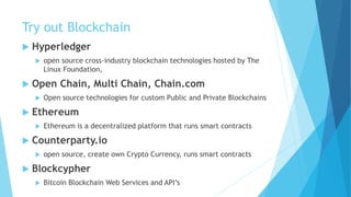 Try out Blockchain
 Hyperledger
 open source cross-industry blockchain technologies hosted by The
Linux Foundation,
 Open Chain, Multi Chain, Chain.com
 Open source technologies for custom Public and Private Blockchains
 Ethereum
 Ethereum is a decentralized platform that runs smart contracts
 Counterparty.io
 open source, create own Crypto Currency, runs smart contracts
 Blockcypher
 Bitcoin Blockchain Web Services and API’s
 