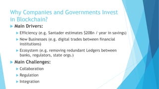 Why Companies and Governments Invest
in Blockchain?
 Main Drivers:
 Efficiency (e.g. Santader estimates $20Bn / year in savings)
 New Businesses (e.g. digital trades between financial
institutions)
 Ecosystem (e.g. removing redundant Ledgers between
banks, regulators, state orgs.)
 Main Challenges:
 Collaboration
 Regulation
 Integration
 