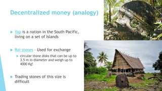 Decentralized money (analogy)
 Yap is a nation in the South Pacific,
living on a set of Islands
 Rai stones – Used for exchange
 circular stone disks that can be up to
3.5 m in diameter and weigh up to
4000 Kg!
 Trading stones of this size is
difficult
 