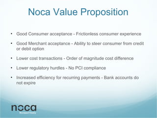 Noca Value Proposition Good Consumer acceptance - Frictionless consumer experience Good Merchant acceptance - Ability to steer consumer from credit or debit option Lower cost transactions - Order of magnitude cost difference Lower regulatory hurdles - No PCI compliance Increased efficiency for recurring payments - Bank accounts do not expire 