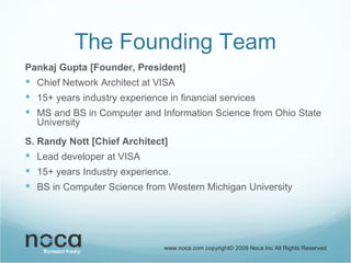 The Founding Team Pankaj Gupta [Founder, President] Chief Network Architect at VISA 15+ years industry experience in financial services MS and BS in Computer and Information Science from Ohio State University S. Randy Nott [Chief Architect] Lead developer at VISA 15+ years Industry experience.  BS in Computer Science from Western Michigan University www.noca.com copyright© 2009 Noca Inc All Rights Reserved 