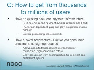 Q: How to get from thousands to millions of users Have an existing back-end payment infrastructure Built an end-to-end payment system for Debit and Credit Platform independent, plug and play integration, mobile enabled Lowers processing costs radically Have a novel Architecture - Frictionless consumer enrollment, no sign-up required Allows users to transact without enrollment or redirection (high conversion rates) Easy conversion from existing networks to lowest cost settlement system  