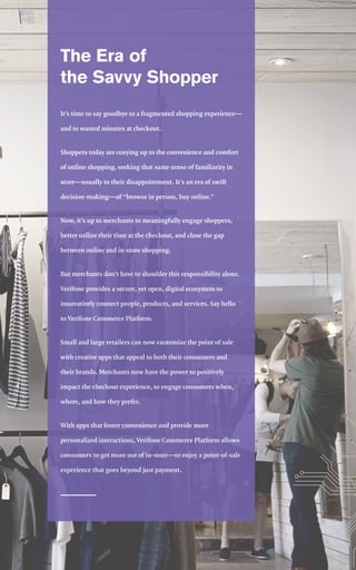 2
The Era of
the Savvy Shopper
It’s time to say goodbye to a fragmented shopping experience—
and to wasted minutes at checkout.
Shoppers today are cozying up to the convenience and comfort
of online shopping, seeking that same sense of familiarity in
store—usually to their disappointment. It’s an era of swift
decision-making—of “browse in person, buy online.”
Now, it’s up to merchants to meaningfully engage shoppers,
better utilize their time at the checkout, and close the gap
between online and in-store shopping.
But merchants don’t have to shoulder this responsibility alone.
Verifone provides a secure, yet open, digital ecosystem to
innovatively connect people, products, and services. Say hello
to Verifone Commerce Platform.
Small and large retailers can now customize the point of sale
with creative apps that appeal to both their consumers and
their brands. Merchants now have the power to positively
impact the checkout experience, to engage consumers when,
where, and how they prefer.
With apps that foster convenience and provide more
personalized interactions, Verifone Commerce Platform allows
consumers to get more out of in-store—to enjoy a point-of-sale
experience that goes beyond just payment.
 