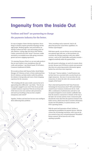 paybook•vol.111•October2016
3
Ingenuity from the Inside Out
Verifone and Intel®
are partnering to change
the payments industry for the better.
It’s easy to imagine a better checkout experience, but to
bring it to fruition requires powerful technology and the
right people. Working together, Intel and Verifone are
aiming to achieve just that—new and exciting, point-of-
sale solutions. Cutting-edge POS devices like Verifone
Carbon, powered by the Intel®
Atom™ Processor, enable
merchants to accomplish more while giving consumers
greater and more engaging experiences.
“It’s amazing. Because of Intel, we can now make products
that are more similar to new smartphones than old
credit card machines,” says Hitesh Anand, VP of Product,
Commerce Enablement & Mobile.
We recently sat down with Vanessa Foden, Retail Market
Manager, IoT Solutions at Intel, to better understand how
the IoT solutions can help retailers tackle the problems
the industry is facing today and create a better shopping
experience for the consumer.
“We’re dealing with the same retailer concerns but we’re
approaching them differently,” says Foden. “How do you
keep people engaged in your store? How do you provide
a unified commerce experience? How do you keep track
of the items in your store and have sales promotions
and synch up everything so that you have complete
transparency and control?”
Together, Verifone and Intel have become more intelligent
about addressing these problems.
“Now, everything can be connected. And it’s all
about that processor. It has better capabilities. It’s
Verifone supercharged.”
With faster speeds, our new devices can run third-party,
non-payment apps with ease, so that merchants can
customize the checkout experience with value-added
services—such as UPC-based offers and loyalty rewards—
triggered seamlessly within the payment flow.
But with smarter technology, we need to be smarter about
security. Because new POS devices contain more personal
data than ever, protecting sensitive information against
hackers has never been more important.
“In the past,” Vanessa explains, “a small business may
not have been too concerned with a security breach on a
single transaction. But now, it’s not just about the one
transaction; it’s about the risk to the consumer and the
integrity of the brand.”
That is why Intel launched the Intel®
Data Protection
Technology for Transactions (Intel®
DPT) and Verifone
created Secure Commerce Architecture (SCA)—both
offer a combination of authentication and end-to-end
encryption designed to secure sensitive cardholder data
from the moment a transaction is initiated, all the way to
the bank. Our security systems create a transaction path
that directly routes data from the payment terminal to the
bank’s servers, which means that no sensitive information
touches the POS platform, its system memory, or the
POS’s operating system.
With the speed and innovation of Intel, Verifone is
exploring new possibilities for payment devices. With the
current rate of technology innovation, will it soon be the
new normal to have voice-activated payments? Wearables?
Retina scanners? All we know for sure is that
anything is possible.
 