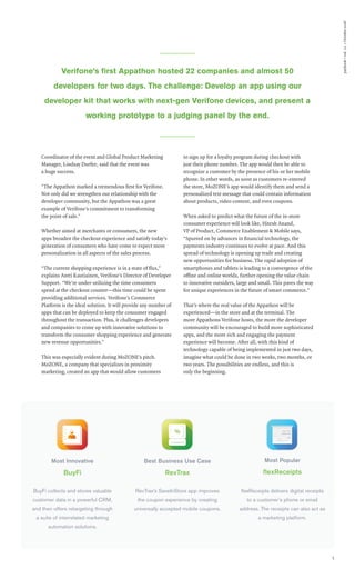 paybook•vol.111•October2016
5
Verifone’s ﬁrst Appathon hosted 22 companies and almost 50
developers for two days. The challenge: Develop an app using our
developer kit that works with next-gen Verifone devices, and present a
working prototype to a judging panel by the end.
Best Business Use Case
RevTrax
RevTrax’s SaveInStore app improves
the coupon experience by creating
universally accepted mobile coupons.
Most Innovative
BuyFi
BuyFi collects and stores valuable
customer data in a powerful CRM,
and then offers retargeting through
a suite of interrelated marketing
automation solutions.
Most Popular
ﬂexReceipts
ﬂexReceipts delivers digital receipts
to a customer’s phone or email
address. The receipts can also act as
a marketing platform.
Coordinator of the event and Global Product Marketing
Manager, Lindsay Durfee, said that the event was
a huge success.
“The Appathon marked a tremendous first for Verifone.
Not only did we strengthen our relationship with the
developer community, but the Appathon was a great
example of Verifone’s commitment to transforming
the point of sale.”
Whether aimed at merchants or consumers, the new
apps broaden the checkout experience and satisfy today’s
generation of consumers who have come to expect more
personalization in all aspects of the sales process.
“The current shopping experience is in a state of flux,”
explains Antti Rautiainen, Verifone’s Director of Developer
Support. “We’re under-utilizing the time consumers
spend at the checkout counter—this time could be spent
providing additional services. Verifone’s Commerce
Platform is the ideal solution. It will provide any number of
apps that can be deployed to keep the consumer engaged
throughout the transaction. Plus, it challenges developers
and companies to come up with innovative solutions to
transform the consumer shopping experience and generate
new revenue opportunities.”
This was especially evident during MoZONE’s pitch.
MoZONE, a company that specializes in proximity
marketing, created an app that would allow customers
to sign up for a loyalty program during checkout with
just their phone number. The app would then be able to
recognize a customer by the presence of his or her mobile
phone. In other words, as soon as customers re-entered
the store, MoZONE’s app would identify them and send a
personalized text message that could contain information
about products, video content, and even coupons.
When asked to predict what the future of the in-store
consumer experience will look like, Hitesh Anand,
VP of Product, Commerce Enablement & Mobile says,
“Spurred on by advances in financial technology, the
payments industry continues to evolve at pace. And this
spread of technology is opening up trade and creating
new opportunities for business. The rapid adoption of
smartphones and tablets is leading to a convergence of the
offine and online worlds, further opening the value chain
to innovative outsiders, large and small. This paves the way
for unique experiences in the future of smart commerce.”
That’s where the real value of the Appathon will be
experienced—in the store and at the terminal. The
more Appathons Verifone hosts, the more the developer
community will be encouraged to build more sophisticated
apps, and the more rich and engaging the payment
experience will become. After all, with this kind of
technology capable of being implemented in just two days,
imagine what could be done in two weeks, two months, or
two years. The possibilities are endless, and this is
only the beginning.
 