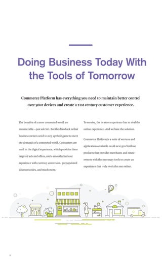 The benefits of a more connected world are
innumerable—just ask Siri. But the drawback is that
business owners need to step up their game to meet
the demands of a connected world. Consumers are
used to the digital experience, which provides them
targeted ads and offers, and a smooth checkout
experience with currency conversion, prepopulated
discount codes, and much more.
To survive, the in-store experience has to rival the
online experience. And we have the solution.
Commerce Platform is a suite of services and
applications available on all next-gen Verifone
products that provides merchants and estate
owners with the necessary tools to create an
experience that truly rivals the one online.
Commerce Platform has everything you need to maintain better control
over your devices and create a 21st century customer experience.
Doing Business Today With
the Tools of Tomorrow
6
 