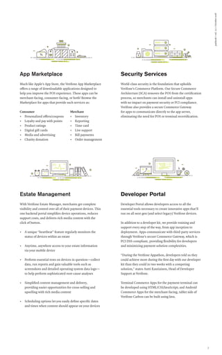paybook•vol.111•October2016
7
Security Services
World-class security is the foundation that upholds
Verifone’s Commerce Platform. Our Secure Commerce
Architecture (SCA) removes the POS from the certification
process, so merchants can install and uninstall apps
with no impact on payment security or PCI compliance.
Verifone also provides a secure Commerce Gateway
for apps to communicate directly to the app server,
eliminating the need for POS or terminal recertification.
Developer Portal
Developer Portal allows developers access to all the
essential tools necessary to create innovative apps that’ll
run on all next-gen (and select legacy) Verifone devices.
In addition to a developer kit, we provide training and
support every step of the way, from app inception to
deployment. Apps communicate with third-party services
through Verifone’s secure Commerce Gateway, which is
PCI DSS-compliant, providing flexibility for developers
and minimizing payment solution complexities.
“During the Verifone Appathon, developers told us they
could achieve more during the first day with our developer
kit than they could in two weeks with a competing
solution,” states Antti Rautiainen, Head of Developer
Support at Verifone.
Terminal Commerce Apps for the payment terminal can
be developed using HTML/CSS/JavaScript; and Android
Commerce Apps for the merchant-facing, tablet side of
Verifone Carbon can be built using Java.
Estate Management
With Verifone Estate Manager, merchants get complete
visibility and control over all of their payment devices. This
one backend portal simplifies device operations, reduces
support costs, and delivers rich media content with the
click of button.
• A unique “heartbeat” feature regularly monitors the
status of devices within an estate
• Anytime, anywhere access to your estate information
via your mobile device
• Perform essential tests on devices in question—collect
data, run reports and gain valuable tools such as
screenshots and detailed operating system data logs—
to help perform sophisticated root-cause analyses
• Simplified content management and delivery,
providing easier opportunities for cross-selling and
upselling with rich media content
• Scheduling options let you easily define specific dates
and times when content should appear on your devices
App Marketplace
Much like Apple’s App Store, the Verifone App Marketplace
offers a range of downloadable applications designed to
help you improve the POS experience. These apps can be
merchant-facing, consumer-facing, or both! Browse the
Marketplace for apps that provide such services as:
Consumer
• Personalized offers/coupons
• Loyalty and pay with points
• Product ratings
• Digital gift cards
• Media and advertising
• Charity donation
Merchant
• Inventory
• Reporting
• Time card
• Live support
• Bill payments
• Order management
 